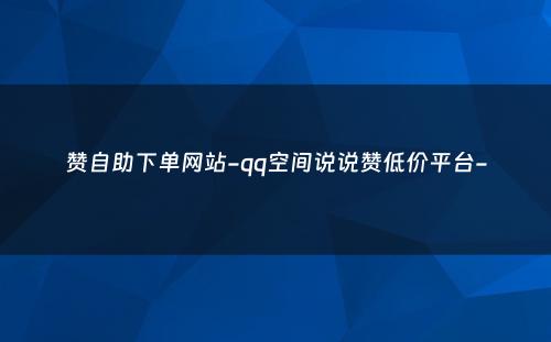 赞自助下单网站-qq空间说说赞低价平台-