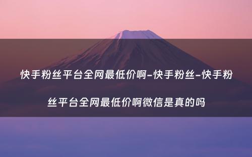 快手粉丝平台全网最低价啊-快手粉丝-快手粉丝平台全网最低价啊微信是真的吗