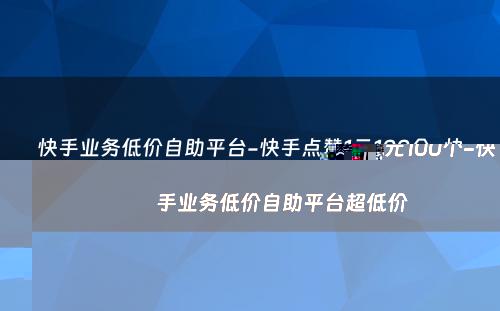 快手业务低价自助平台-快手点赞1元100个-快手业务低价自助平台超低价