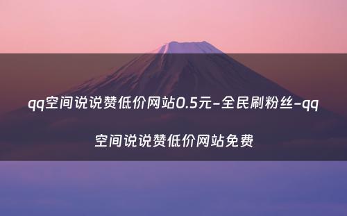 qq空间说说赞低价网站0.5元-全民刷粉丝-qq空间说说赞低价网站免费