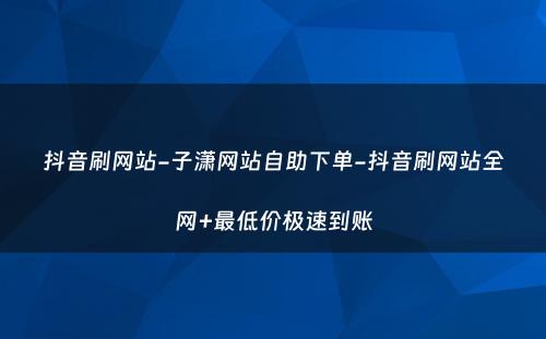 抖音刷网站-子潇网站自助下单-抖音刷网站全网+最低价极速到账