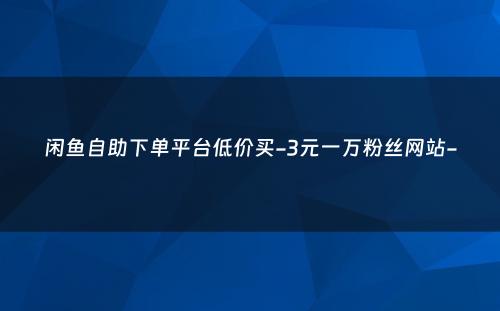 闲鱼自助下单平台低价买-3元一万粉丝网站-