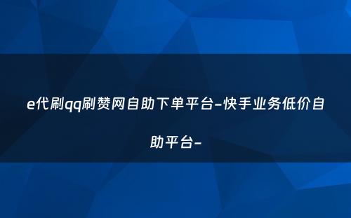 e代刷qq刷赞网自助下单平台-快手业务低价自助平台-