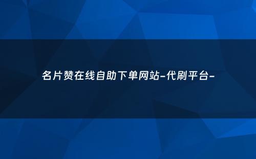 名片赞在线自助下单网站-代刷平台-