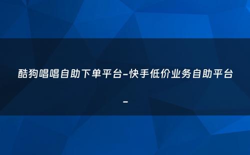 酷狗唱唱自助下单平台-快手低价业务自助平台-