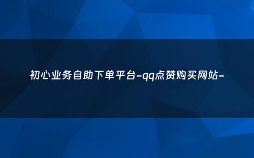 初心业务自助下单平台-qq点赞购买网站-