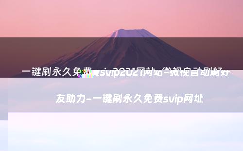 一键刷永久免费svip2021网站-微视自动刷好友助力-一键刷永久免费svip网址