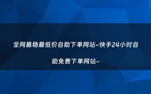 全网最稳最低价自助下单网站-快手24小时自助免费下单网站-