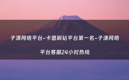 子潇网络平台-卡盟刷钻平台第一名-子潇网络平台客服24小时热线