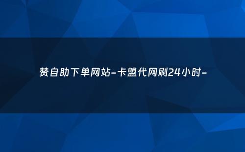 赞自助下单网站-卡盟代网刷24小时-