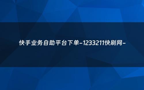 快手业务自助平台下单-1233211快刷网-