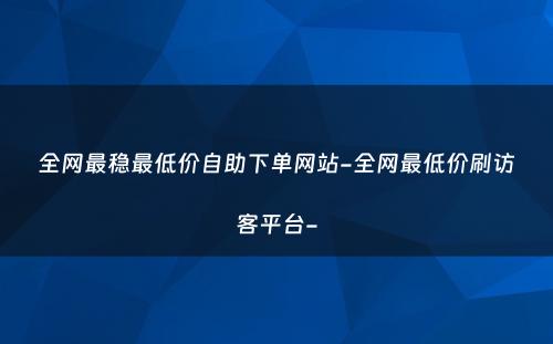 全网最稳最低价自助下单网站-全网最低价刷访客平台-