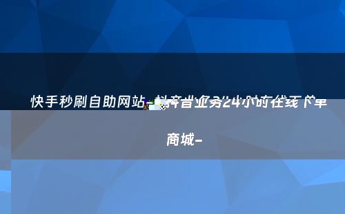 快手秒刷自助网站-抖音业务24小时在线下单商城-