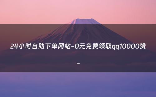 24小时自助下单网站-0元免费领取qq10000赞-