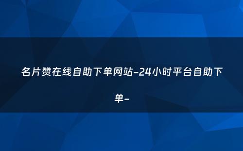 名片赞在线自助下单网站-24小时平台自助下单-