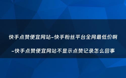 快手点赞便宜网站-快手粉丝平台全网最低价啊-快手点赞便宜网站不显示点赞记录怎么回事