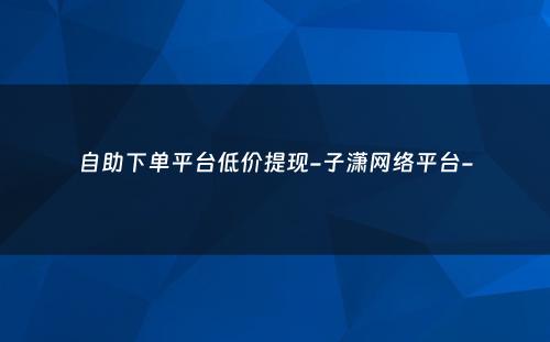 自助下单平台低价提现-子潇网络平台-