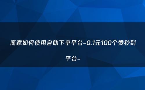 商家如何使用自助下单平台-0.1元100个赞秒到平台-