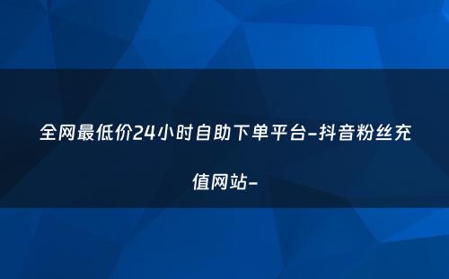 全网最低价24小时自助下单平台-抖音粉丝充值网站-