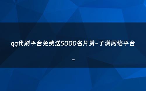 qq代刷平台免费送5000名片赞-子潇网络平台-