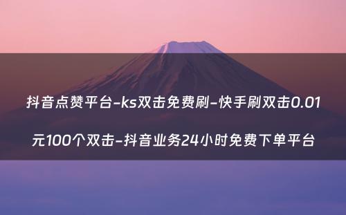 抖音点赞平台-ks双击免费刷-快手刷双击0.01元100个双击-抖音业务24小时免费下单平台