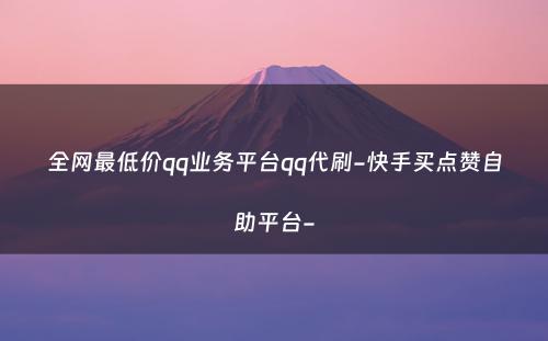 全网最低价qq业务平台qq代刷-快手买点赞自助平台-