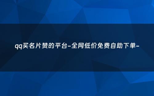 qq买名片赞的平台-全网低价免费自助下单-