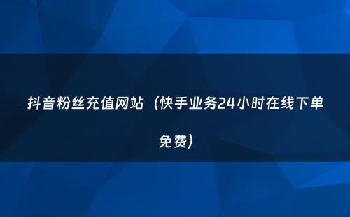 抖音粉丝充值网站（快手业务24小时在线下单免费）