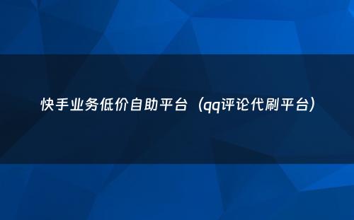 快手业务低价自助平台（qq评论代刷平台）