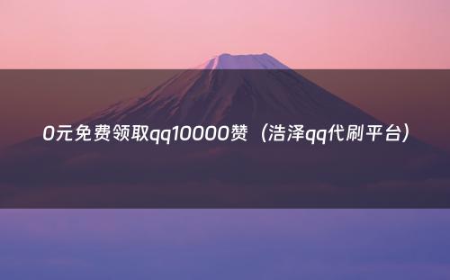 0元免费领取qq10000赞（浩泽qq代刷平台）