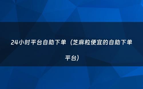 24小时平台自助下单（芝麻粒便宜的自助下单平台）