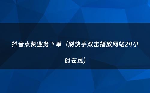 抖音点赞业务下单（刷快手双击播放网站24小时在线）